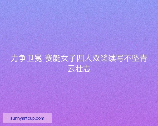 力争卫冕 赛艇女子四人双桨续写不坠青云壮志