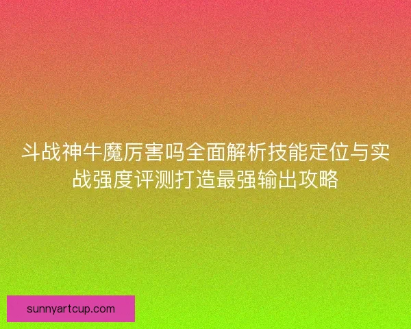 斗战神牛魔厉害吗全面解析技能定位与实战强度评测打造最强输出攻略