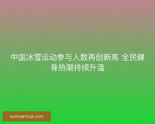 中国冰雪运动参与人数再创新高 全民健身热潮持续升温