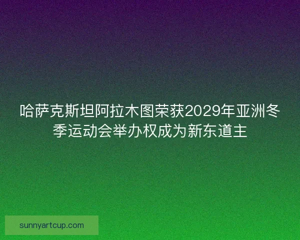 哈萨克斯坦阿拉木图荣获2029年亚洲冬季运动会举办权成为新东道主
