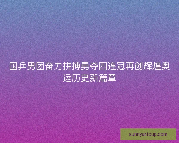 国乒男团奋力拼搏勇夺四连冠再创辉煌奥运历史新篇章