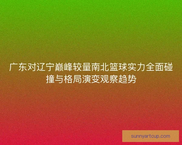 广东对辽宁巅峰较量南北篮球实力全面碰撞与格局演变观察趋势